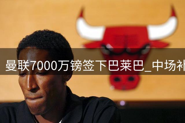 曼联7000万镑签下巴莱巴 中场补强再添重磅引援